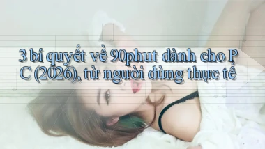 3 bí quyết về 90phut dành cho PC (2026), từ người dùng thực tế