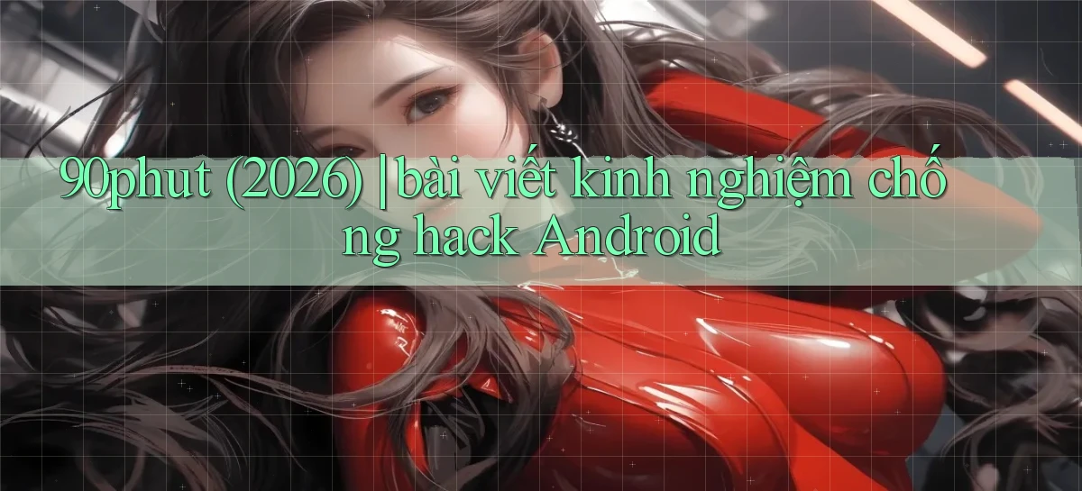 90phut (2026) bài viết kinh nghiệm chống hack Android