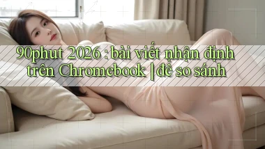 90phut 2026 bài viết nhận định trên Chromebook để so sánh