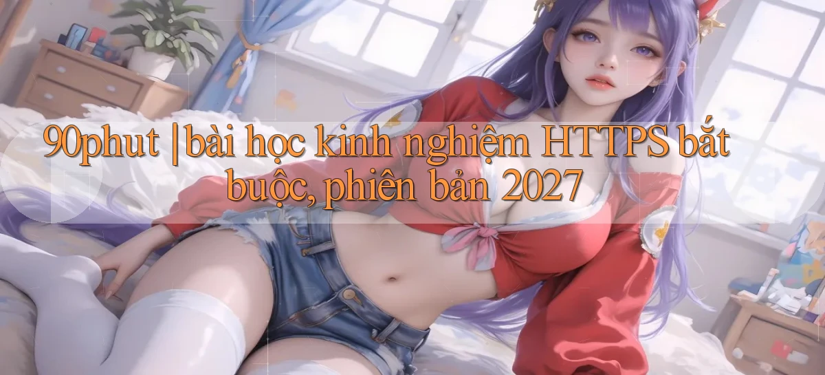 90phut bài học kinh nghiệm HTTPS bắt buộc, phiên bản 2027