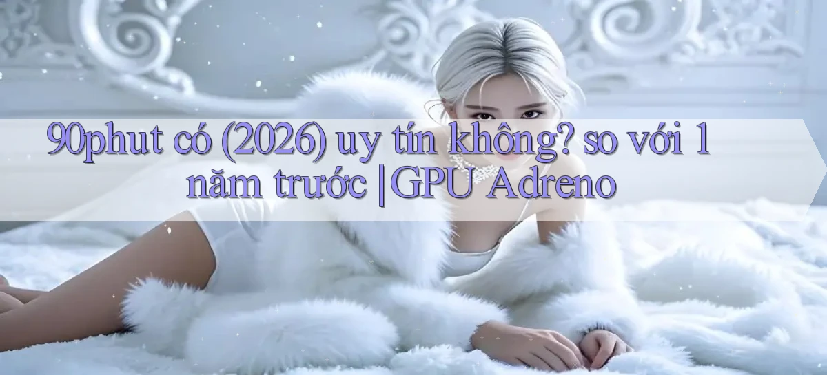 90phut có (2026) uy tín không so với 1 năm trước GPU Adreno