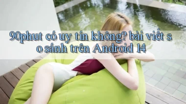 90phut có uy tín không bài viết so sánh trên Android 14