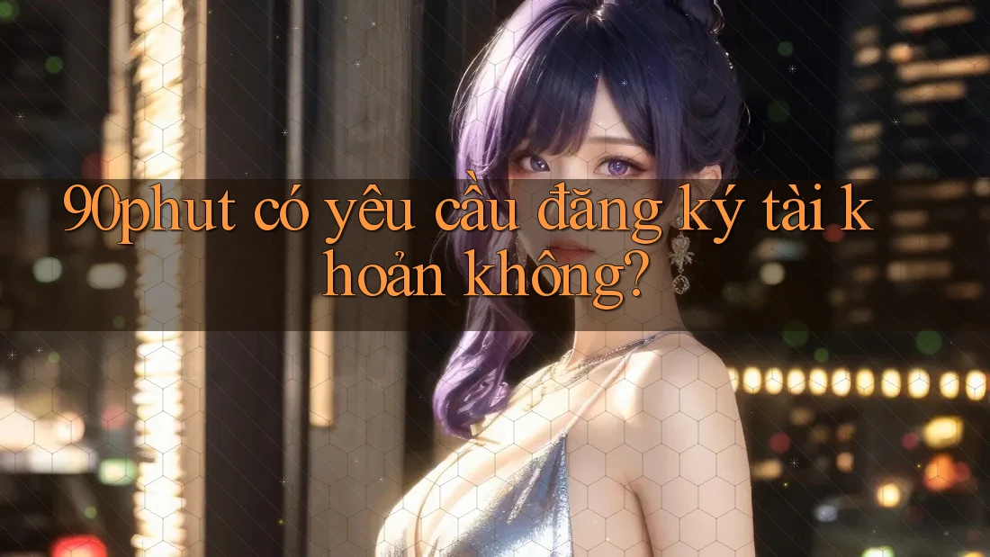 90phut có yêu cầu đăng ký tài khoản không? 90phut có yêu cầu đăng ký tài khoản không?
