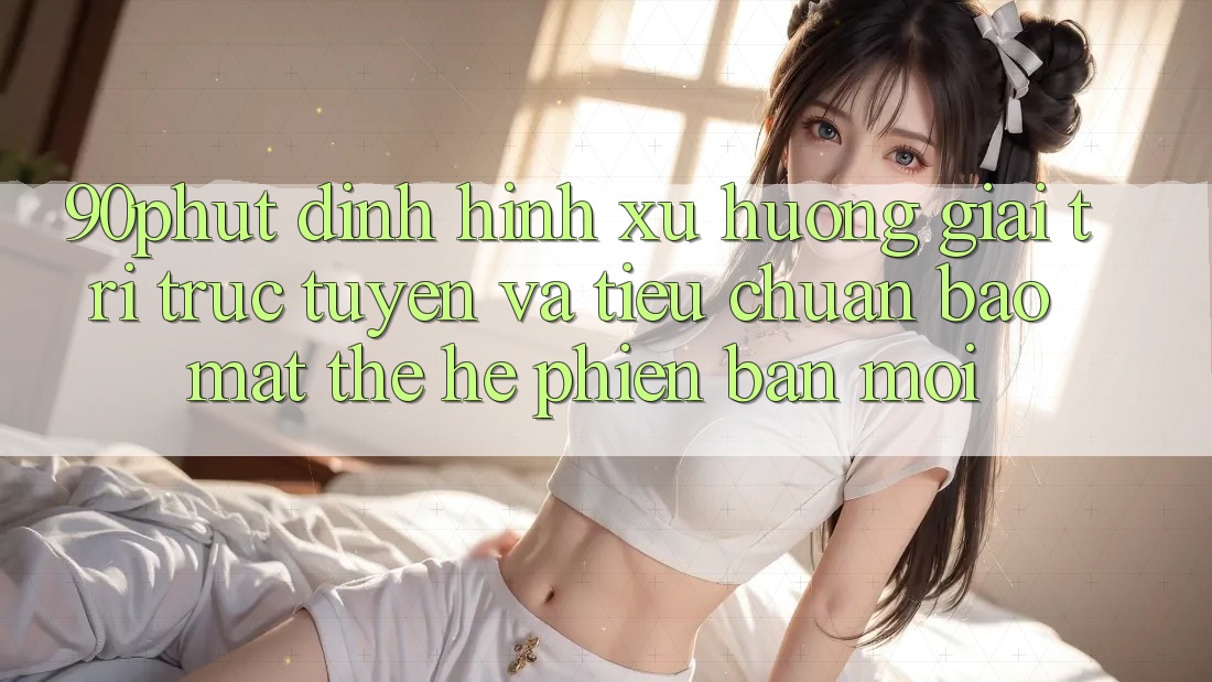90phut - Định Hình Xu Hướng Giải Trí Trực Tuyến Và Tiêu Chuẩn Bảo mật Thế Hệ Phiên bản mới