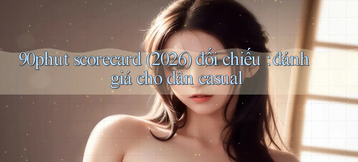 90phut scorecard (2026) đối chiếu đánh giá cho dân casual