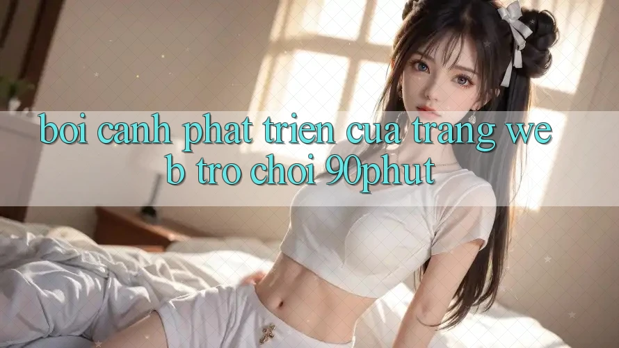 Bối Cảnh Phát Triển Của Trang web Trò chơi 90phut Bối Cảnh Phát Triển Của Trang web Trò chơi 90phut