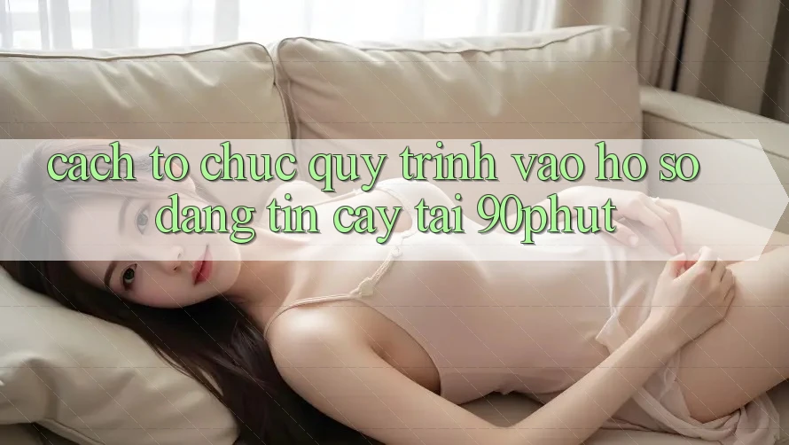 Cách tổ chức Quy Trình Vào hồ sơ Đáng tin cậy Tại 90phut