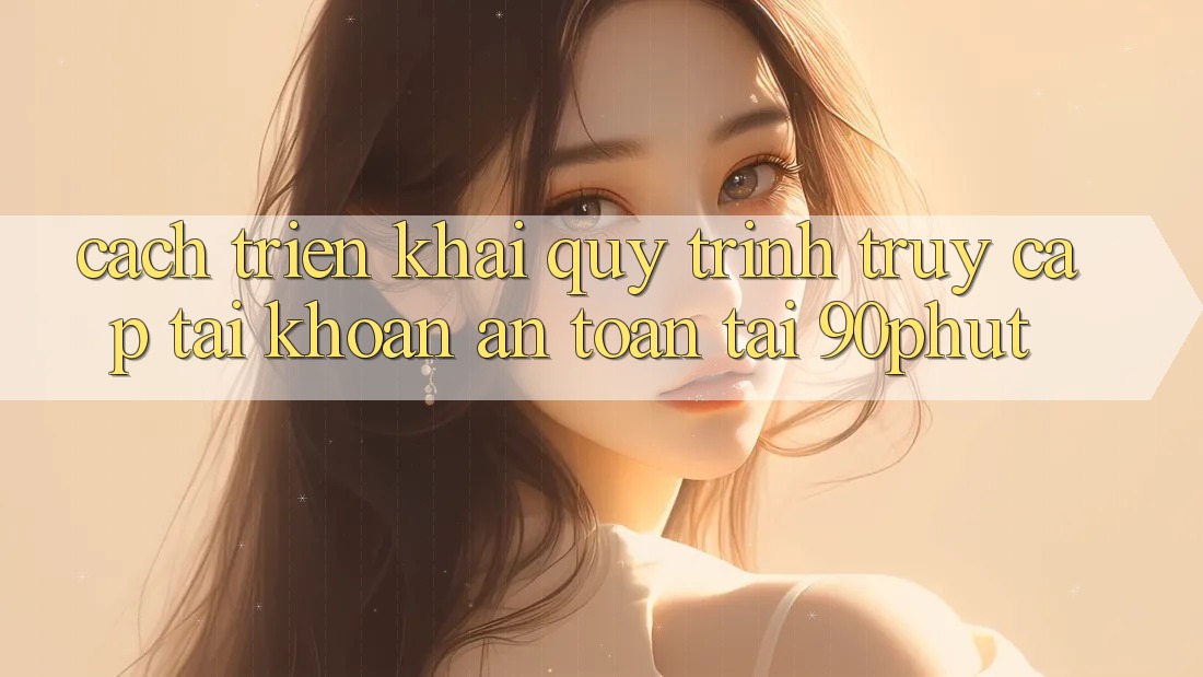 Cách triển khai Quy Trình Truy cập tài khoản An Toàn Tại 90phut