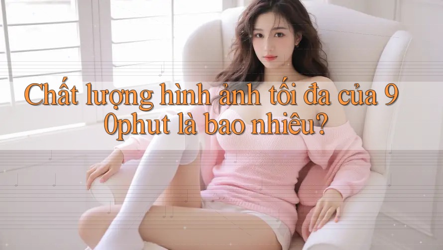 Chất lượng hình ảnh tối đa của 90phut là bao nhiêu? Chất lượng hình ảnh tối đa của 90phut là bao nhiêu?