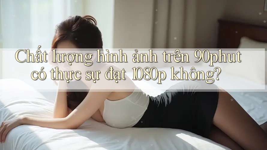 Chất lượng hình ảnh trên 90phut có thực sự đạt 1080p không? Chất lượng hình ảnh trên 90phut có thực sự đạt 1080p không?