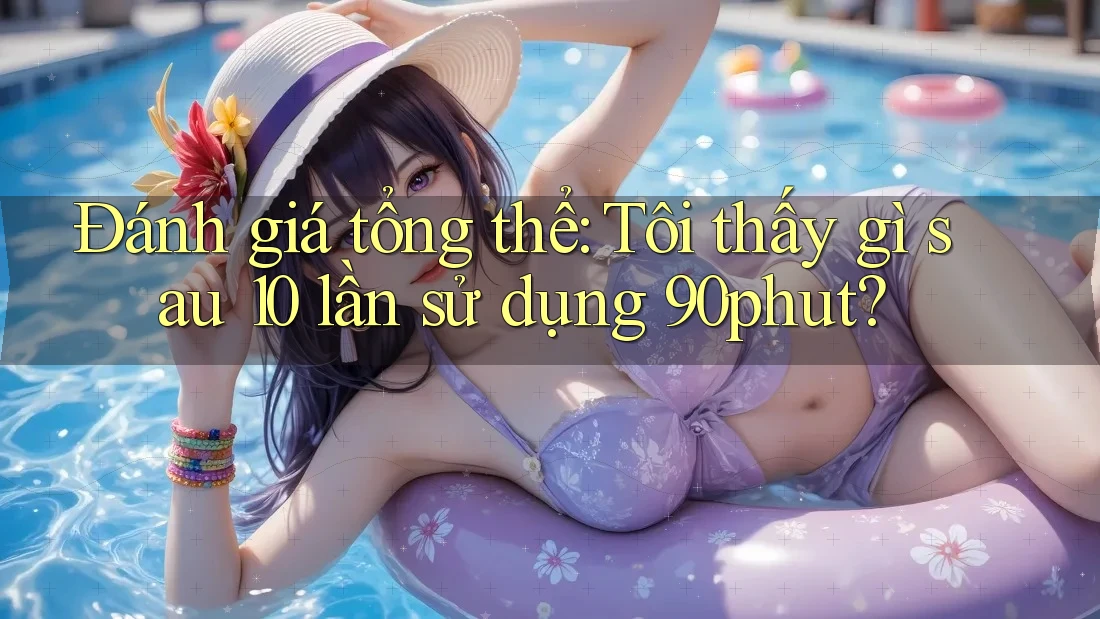 Đánh giá tổng thể: Tôi thấy gì sau 10 lần sử dụng 90phut? Đánh giá tổng thể: Tôi thấy gì sau 10 lần sử dụng 90phut?
