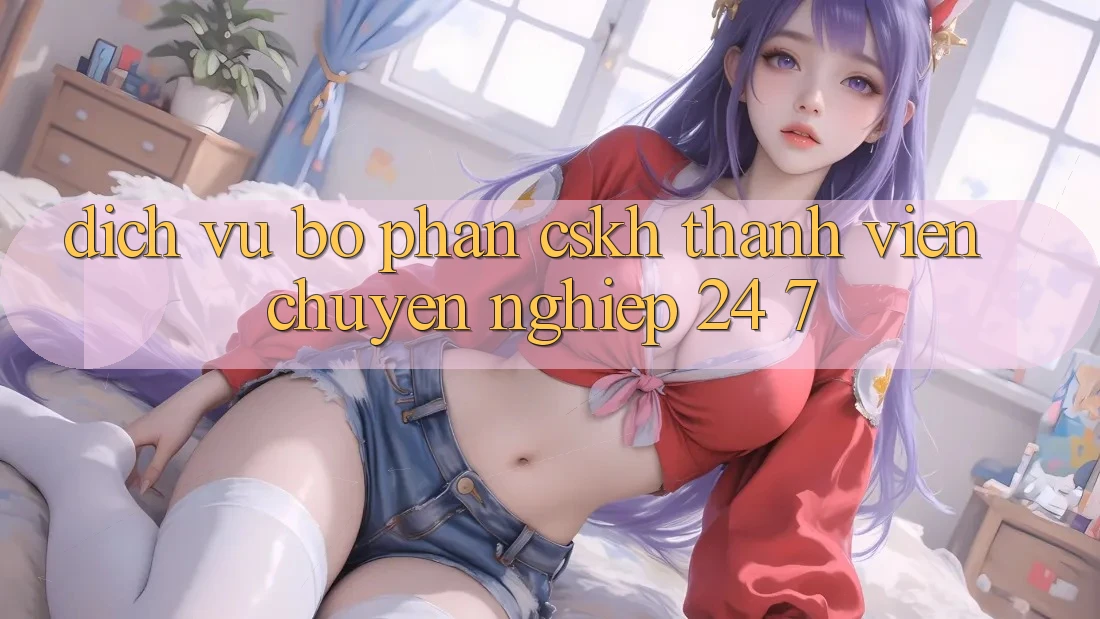 Dịch Vụ Bộ phận CSKH Thành viên Chuyên Nghiệp 24/7 Dịch Vụ Bộ phận CSKH Thành viên Chuyên Nghiệp 24/7