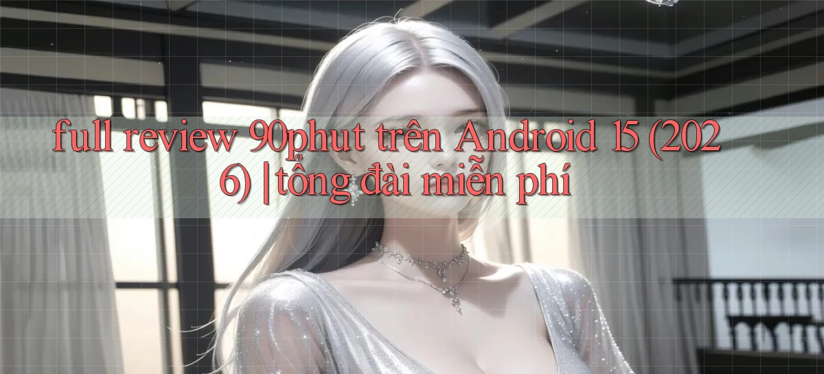 full review 90phut trên Android 15 (2026) tổng đài miễn phí