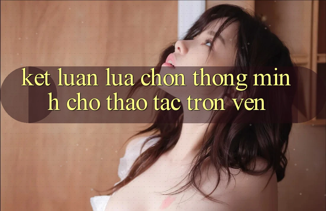 Kết Luận: Lựa Chọn Thông Minh Cho Thao tác Trọn Vẹn Kết Luận: Lựa Chọn Thông Minh Cho Thao tác Trọn Vẹn