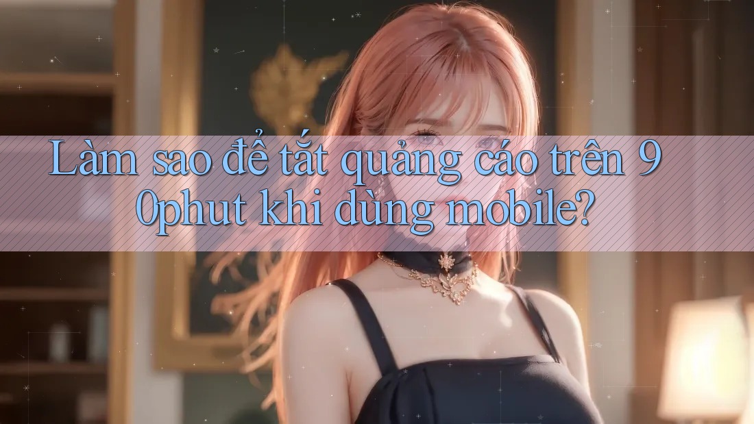 Làm sao để tắt quảng cáo trên 90phut khi dùng mobile? Làm sao để tắt quảng cáo trên 90phut khi dùng mobile?