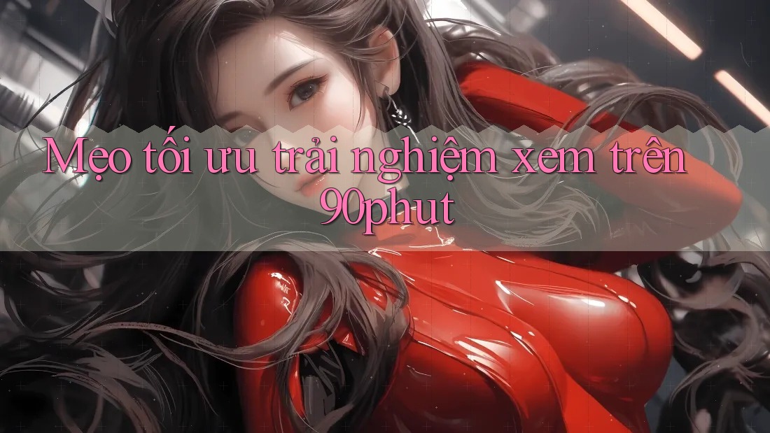 Mẹo tối ưu trải nghiệm xem trên 90phut Mẹo tối ưu trải nghiệm xem trên 90phut