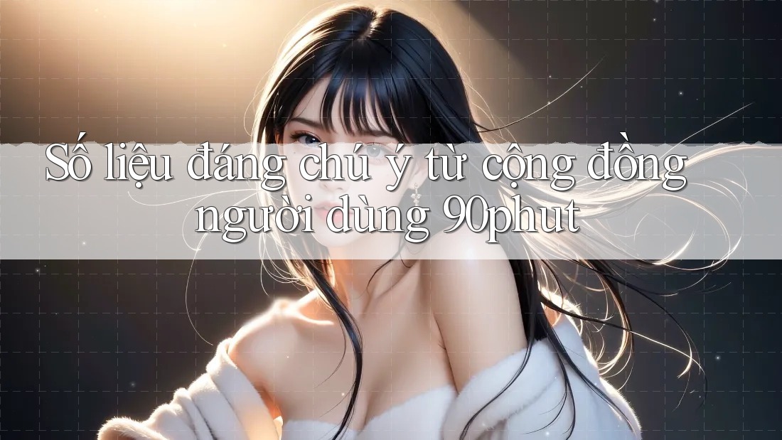 Số liệu đáng chú ý từ cộng đồng người dùng 90phut