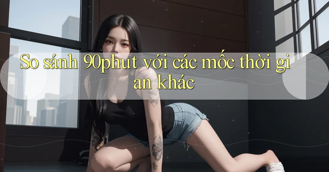 So sánh 90phut với các mốc thời gian khác So sánh 90phut với các mốc thời gian khác