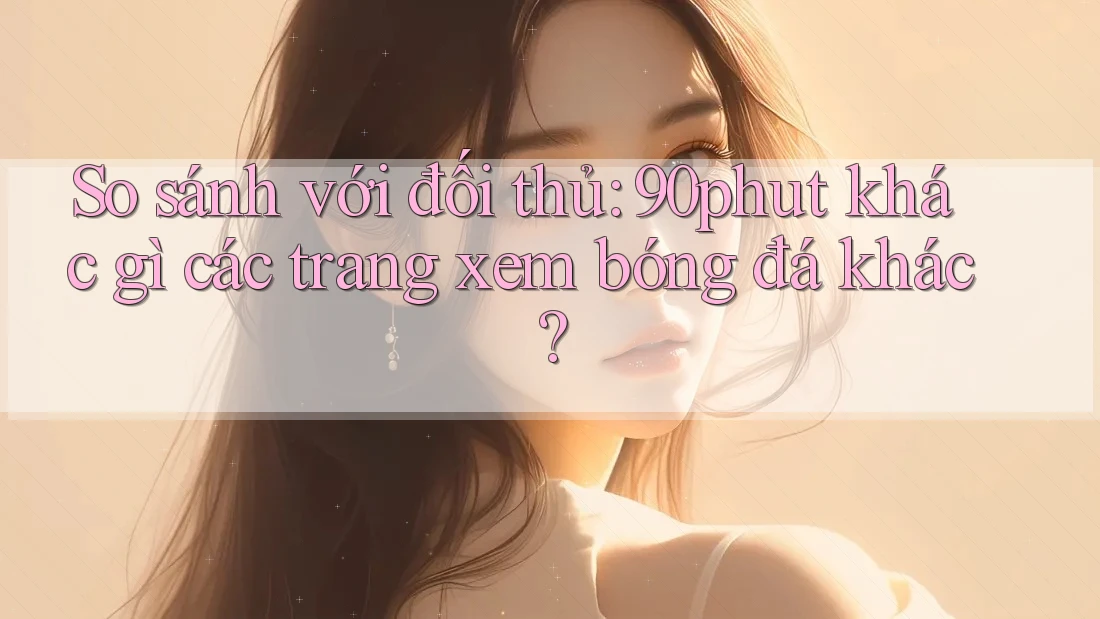 So sánh với đối thủ: 90phut khác gì các trang xem bóng đá khác? So sánh với đối thủ: 90phut khác gì các trang xem bóng đá khác?