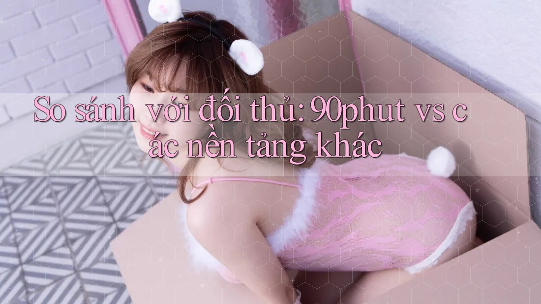 So sánh với đối thủ: 90phut vs các nền tảng khác So sánh với đối thủ: 90phut vs các nền tảng khác