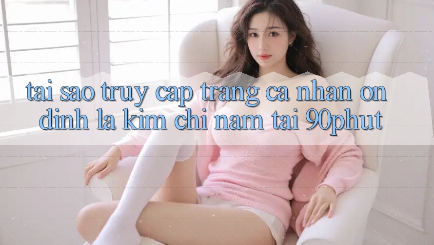 Tại Sao “Truy cập trang cá nhân Ổn định” Là Kim Chỉ Nam Tại 90phut? Tại Sao “Truy cập trang cá nhân Ổn định” Là Kim Chỉ Nam Tại 90phut?