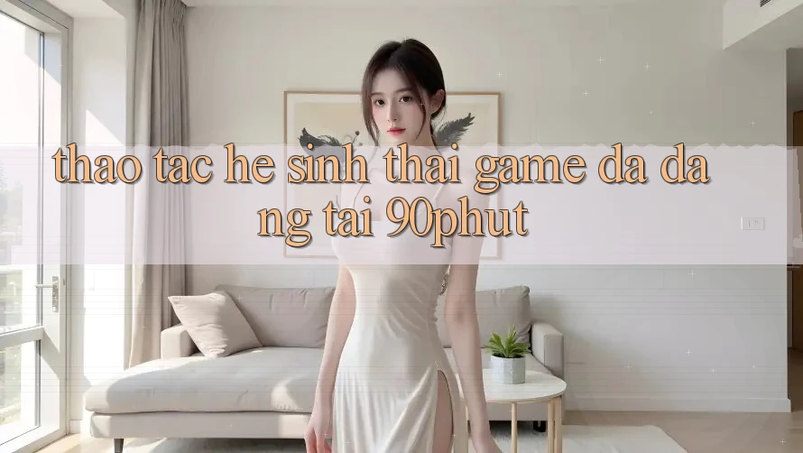 Thao tác Hệ Sinh Thái Game Đa Dạng Tại 90phut