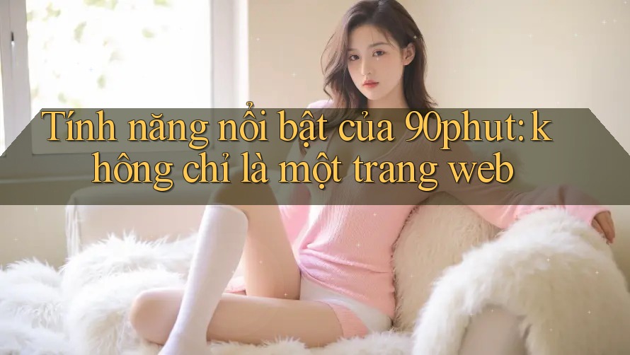 Tính năng nổi bật của 90phut: không chỉ là một trang web