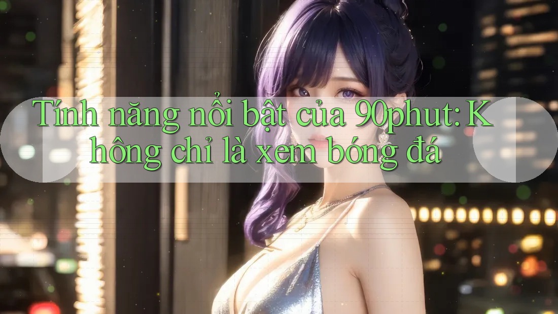 Tính năng nổi bật của 90phut: Không chỉ là xem bóng đá Tính năng nổi bật của 90phut: Không chỉ là xem bóng đá
