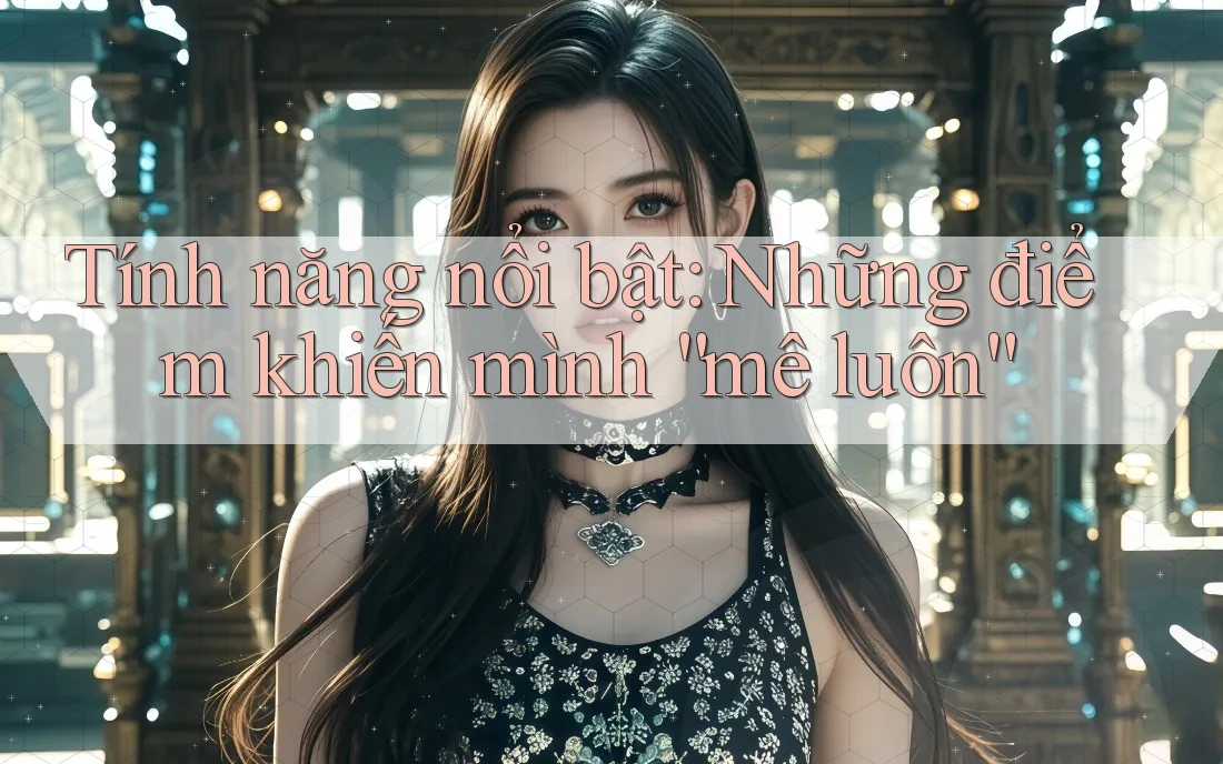 Tính năng nổi bật: những điểm khiến mình mê luôn Tính năng nổi bật: những điểm khiến mình mê luôn