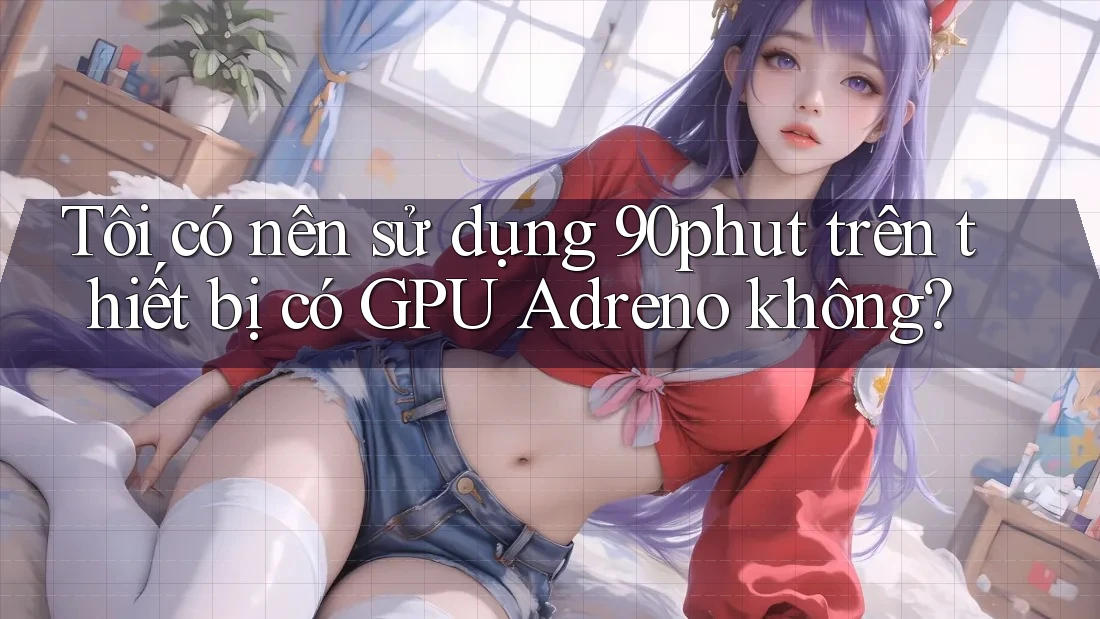 Tôi có nên sử dụng 90phut trên thiết bị có GPU Adreno không?