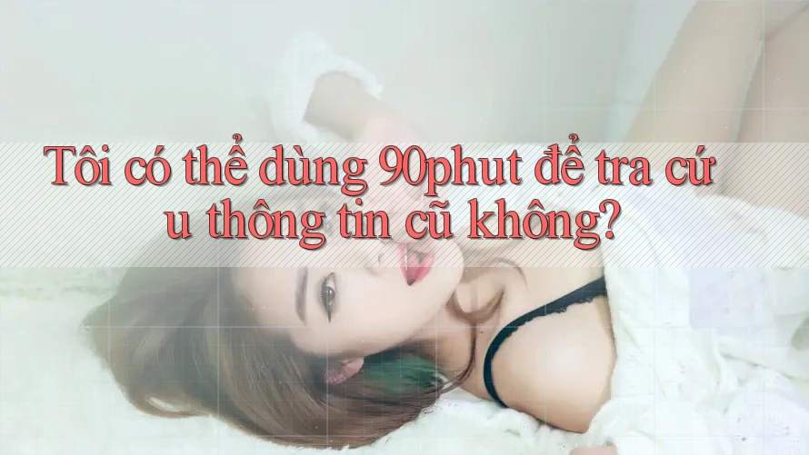 Tôi có thể dùng 90phut để tra cứu thông tin cũ không? Tôi có thể dùng 90phut để tra cứu thông tin cũ không?