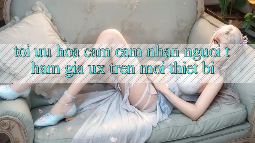 Tối Ưu Hóa Cảm cảm nhận Người tham gia (UX) Trên Mọi Thiết Bị Tối Ưu Hóa Cảm cảm nhận Người tham gia (UX) Trên Mọi Thiết Bị