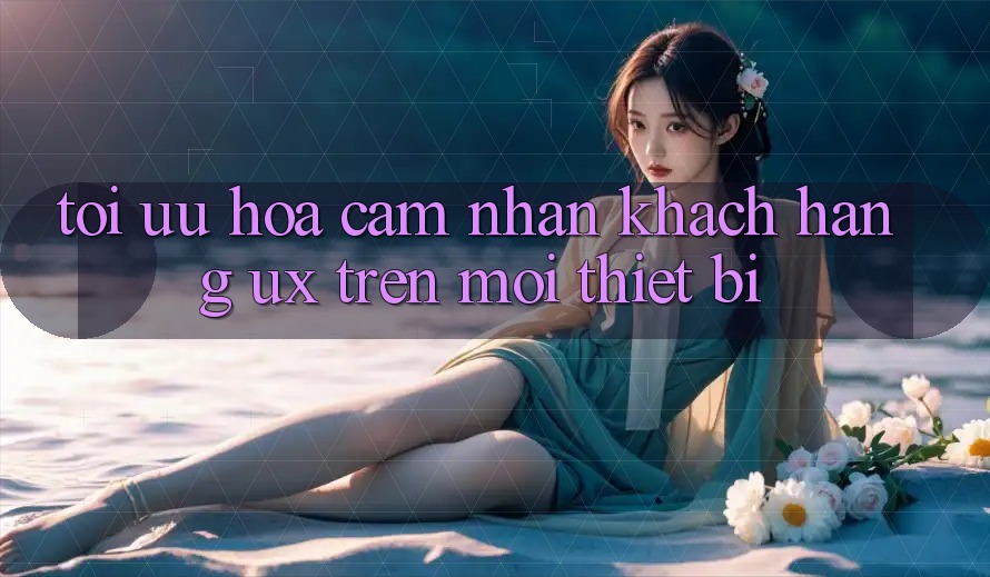 Tối Ưu Hóa Cảm nhận Khách hàng (UX) Trên Mọi Thiết Bị