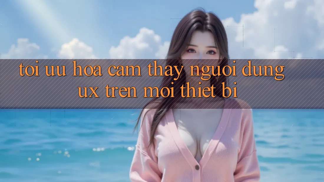 Tối Ưu Hóa Cảm thấy Người Dùng (UX) Trên Mọi Thiết Bị Tối Ưu Hóa Cảm thấy Người Dùng (UX) Trên Mọi Thiết Bị