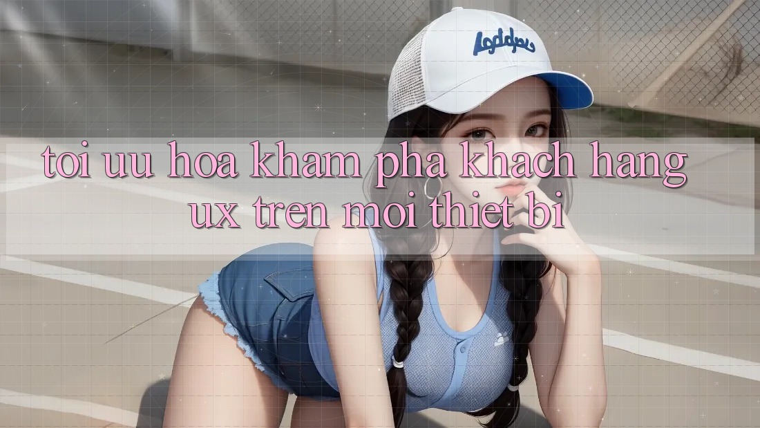 Tối Ưu Hóa Khám phá Khách hàng (UX) Trên Mọi Thiết Bị Tối Ưu Hóa Khám phá Khách hàng (UX) Trên Mọi Thiết Bị