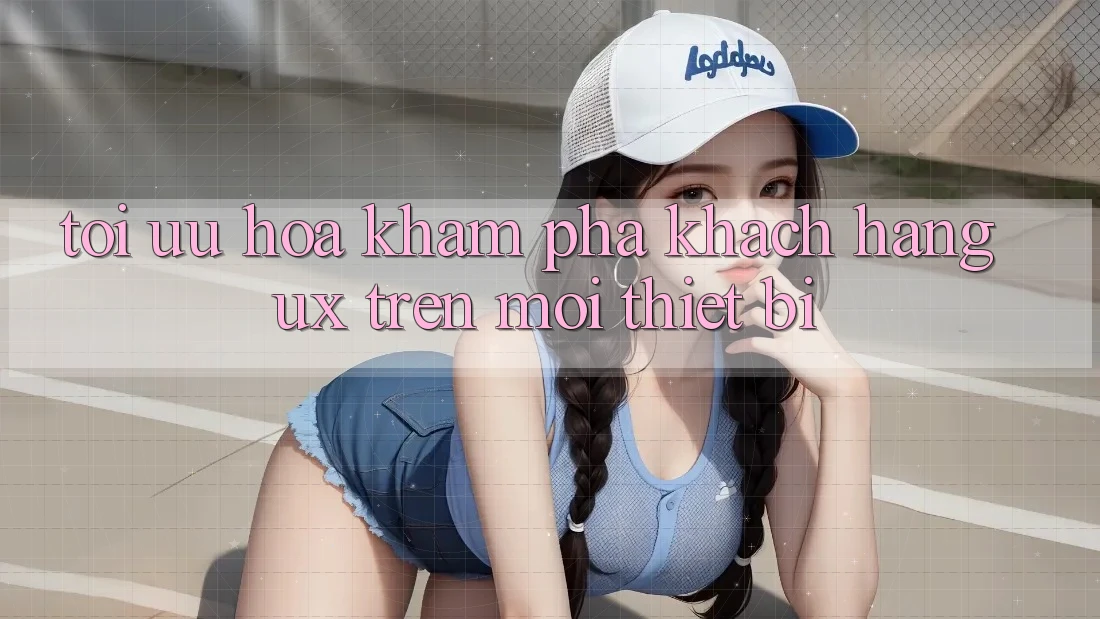 Tối Ưu Hóa Khám phá Khách hàng (UX) Trên Mọi Thiết Bị