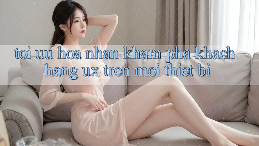 Tối Ưu Hóa Nhận khám phá Khách hàng (UX) Trên Mọi Thiết Bị