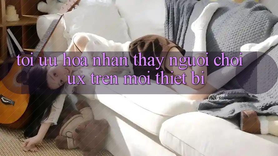 Tối Ưu Hóa Nhận thấy Người chơi (UX) Trên Mọi Thiết Bị Tối Ưu Hóa Nhận thấy Người chơi (UX) Trên Mọi Thiết Bị