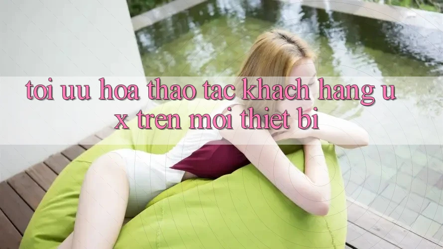 Tối Ưu Hóa Thao tác Khách hàng (UX) Trên Mọi Thiết Bị Tối Ưu Hóa Thao tác Khách hàng (UX) Trên Mọi Thiết Bị