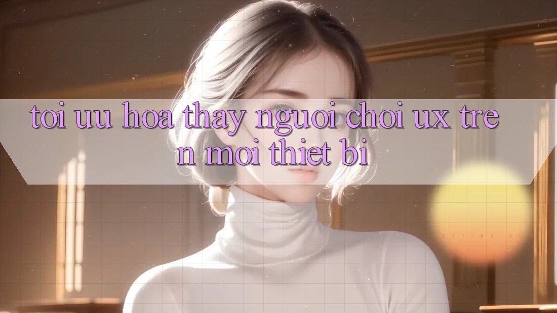 Tối Ưu Hóa Thấy Người chơi (UX) Trên Mọi Thiết Bị Tối Ưu Hóa Thấy Người chơi (UX) Trên Mọi Thiết Bị