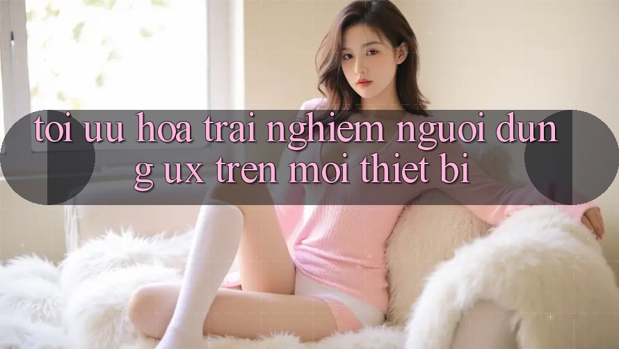 Tối Ưu Hóa Trải Nghiệm Người Dùng (UX) Trên Mọi Thiết Bị Tối Ưu Hóa Trải Nghiệm Người Dùng (UX) Trên Mọi Thiết Bị