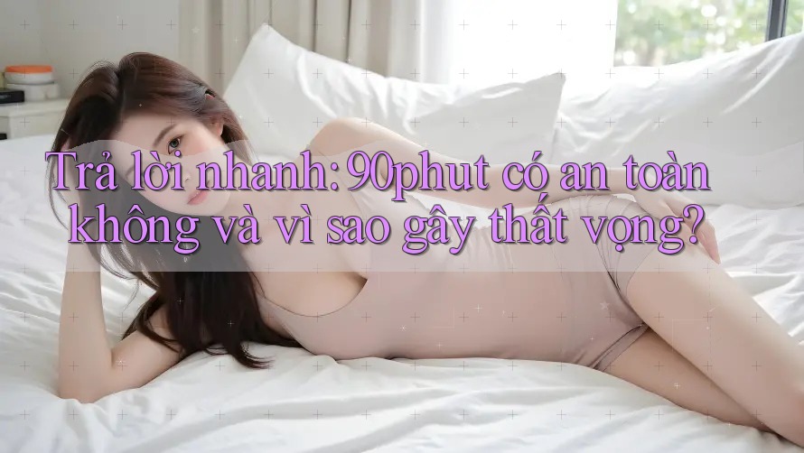 Trả lời nhanh: 90phut có an toàn không và vì sao gây thất vọng?