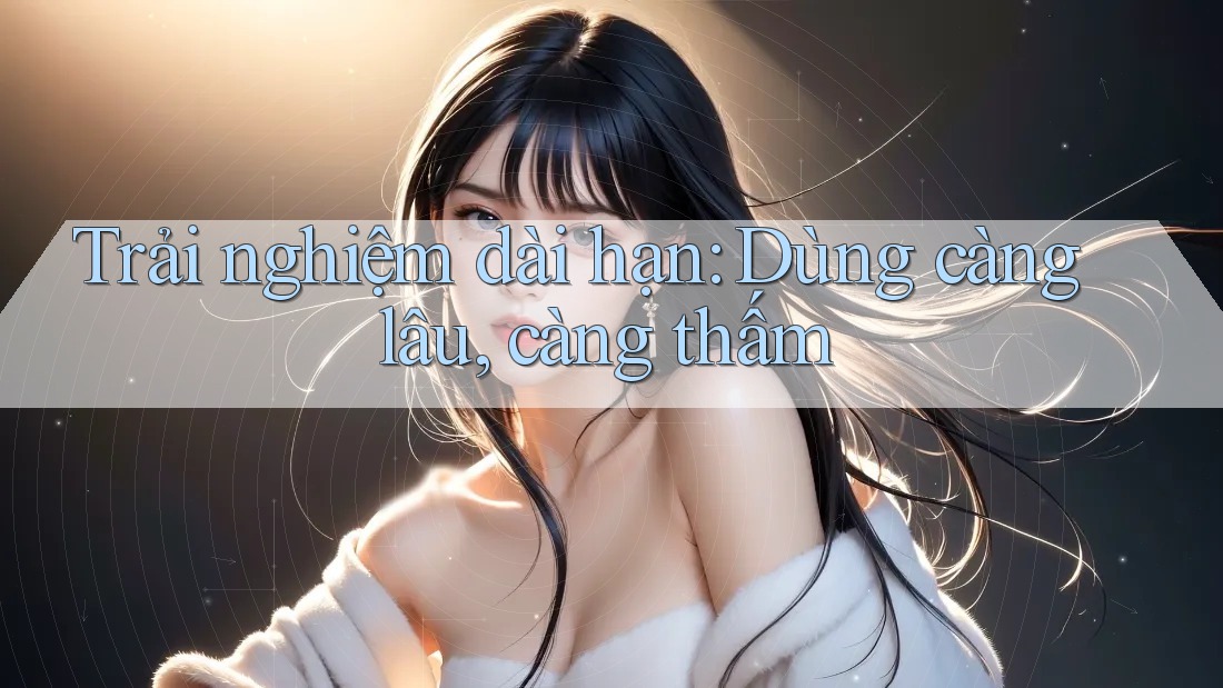 Trải nghiệm dài hạn: Dùng càng lâu, càng thấm Trải nghiệm dài hạn: Dùng càng lâu, càng thấm