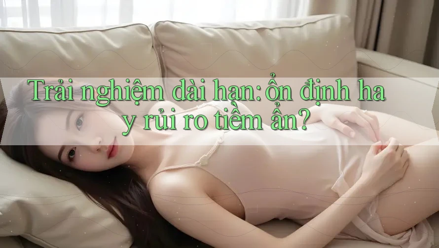 Trải nghiệm dài hạn: ổn định hay rủi ro tiềm ẩn?