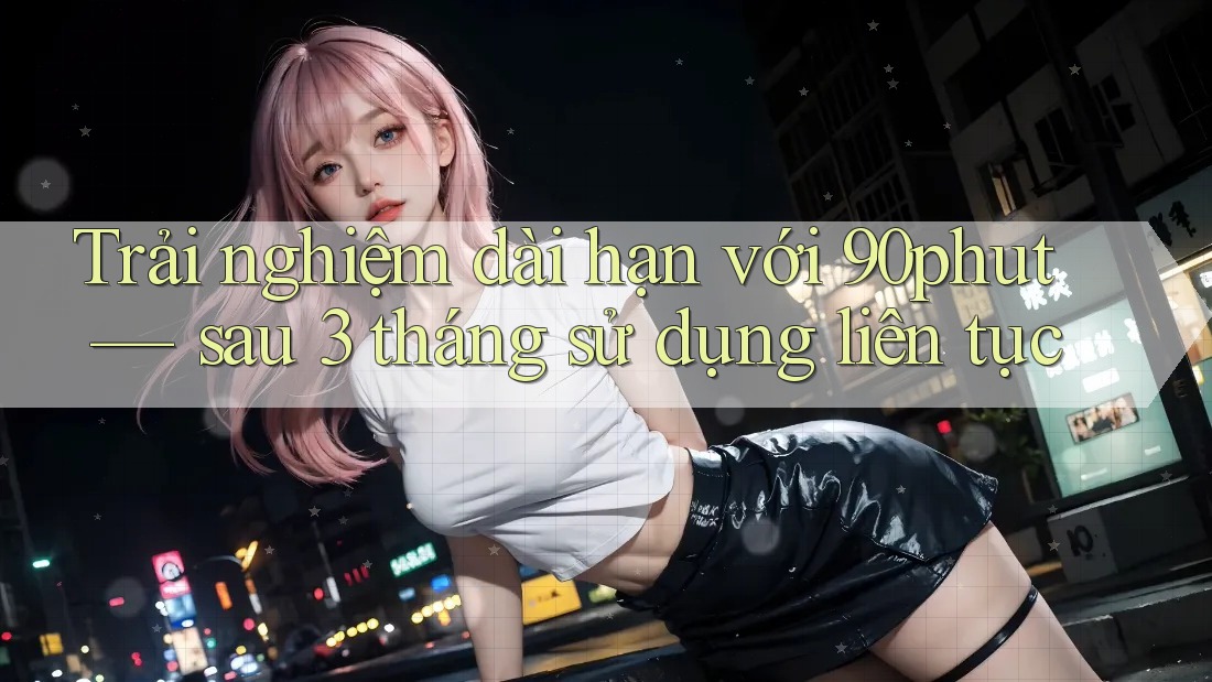 Trải nghiệm dài hạn với 90phut — sau 3 tháng sử dụng liên tục Trải nghiệm dài hạn với 90phut — sau 3 tháng sử dụng liên tục