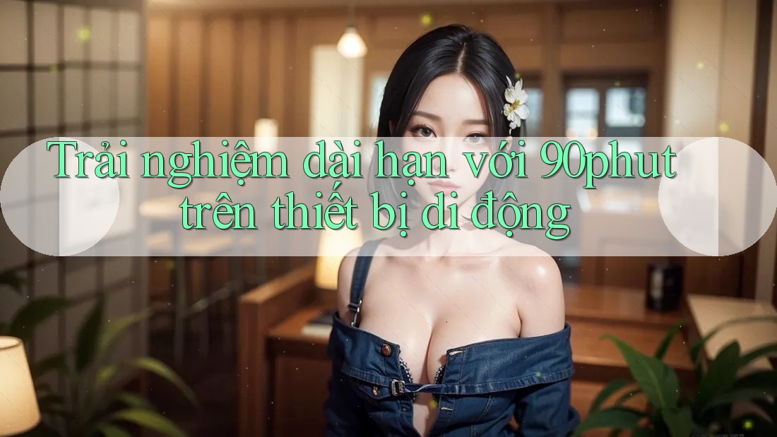 Trải nghiệm dài hạn với 90phut trên thiết bị di động Trải nghiệm dài hạn với 90phut trên thiết bị di động