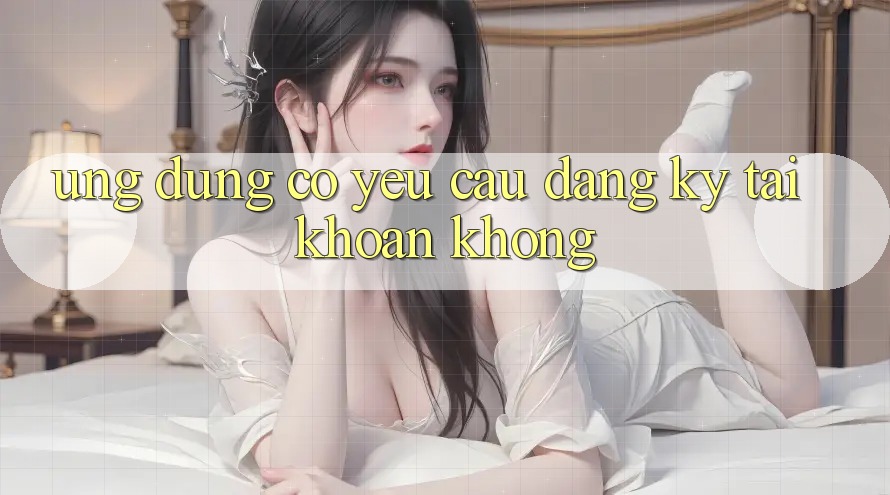Ứng dụng có yêu cầu đăng ký tài khoản không? Ứng dụng có yêu cầu đăng ký tài khoản không?