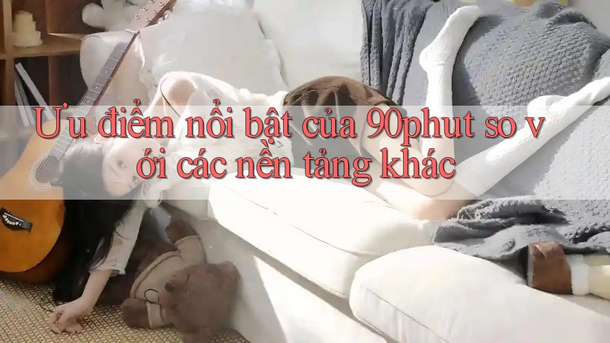 Ưu điểm nổi bật của 90phut so với các nền tảng khác Ưu điểm nổi bật của 90phut so với các nền tảng khác