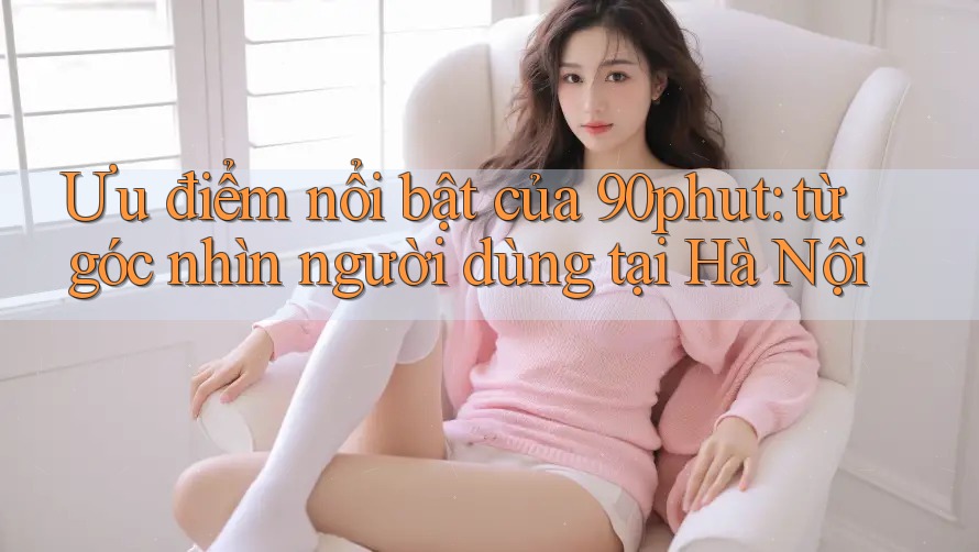 Ưu điểm nổi bật của 90phut: từ góc nhìn người dùng tại Hà Nội Ưu điểm nổi bật của 90phut: từ góc nhìn người dùng tại Hà Nội