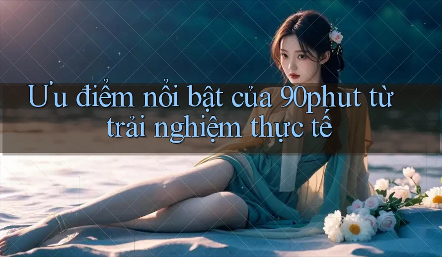 Ưu điểm nổi bật của 90phut từ trải nghiệm thực tế